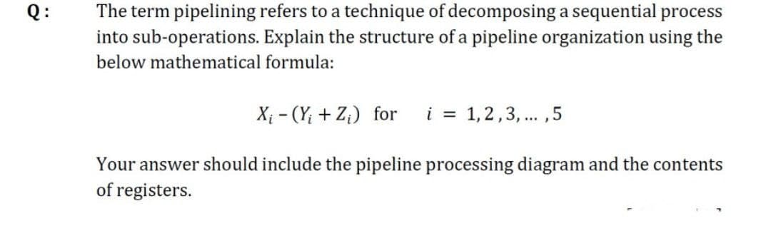 Q:
The term pipelining refers to a technique of decomposing a sequential process
into sub-operations. Explain the structure of a pipeline organization using the
below mathematical formula:
X₁ - (Y₁ + Z₂) for
i = 1, 2, 3, ...,5
Your answer should include the pipeline processing diagram and the contents
of registers.