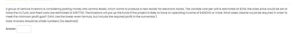 A group of venture investors is considering putting money into Lemma Books, which wants to produce a new reader for electronic books. The variable cost per unit is estimated at $248, the sales price would be set at
twice the VC/unit, and fixed costs are estimated at $357730. The investors will put up the funds if the project is likely to have an operating income of $406340 or more. What sales volume would be required in order to
meet the minimum profit goal? (Hint: Use the break-even formula, but include the required profit in the numerator.)
Note: Answers should be whole numbers (no decimals)
Answer: