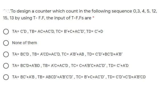 To design a counter which count in the following sequence 0,3, 4, 5, 12,
15, 13 by using T- F.F, the input of T-F.Fs are *
O TA= C'D, TB= AC+AC'D, TC= B'+C+AC'D', TD= C'+D
O None of them
O TA= BC'D , TB= A'CD+AC'D, TC= A'B'+AB , TD= C'D'+BC'D+A'B'
O TA= BC'D+A'BD , TB= A'C+AC'D , TC= C+A'B'C+AC'D', TD= C'+A'D
O TA= BC'+A'B , TB= ABCD'+A'B'C'D', TC= B'+C+AC'D', TD= C'D'+C'D+A'B'CD
