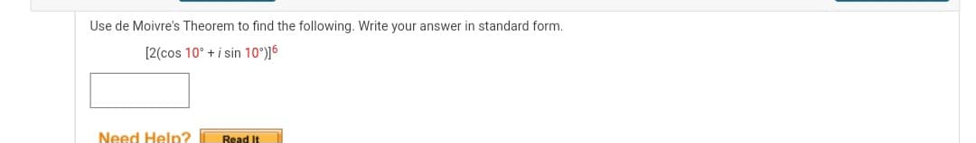 Use de Moivre's Theorem to find the following. Write your answer in standard form.
[2(cos 10° + i sin 10°)]6
Need Help?
Read It