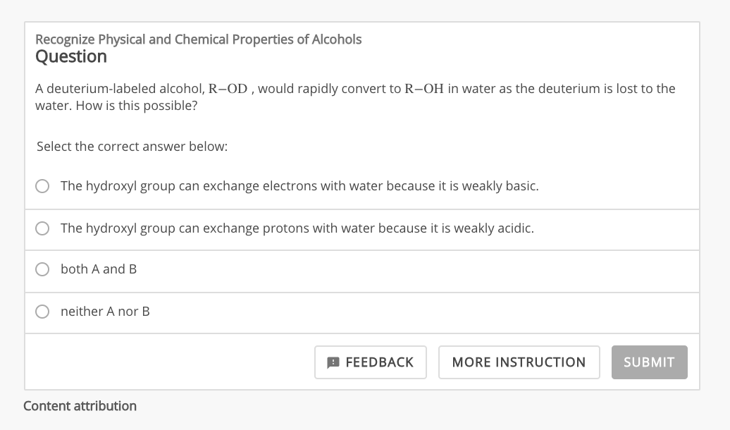 Recognize Physical and Chemical Properties of Alcohols
Question
A deuterium-labeled alcohol, R-OD, would rapidly convert to R-OH in water as the deuterium is lost to the
water. How is this possible?
Select the correct answer below:
The hydroxyl group can exchange electrons with water because it is weakly basic.
The hydroxyl group can exchange protons with water because it is weakly acidic.
both A and B
Oneither A nor B.
Content attribution
FEEDBACK
MORE INSTRUCTION
SUBMIT