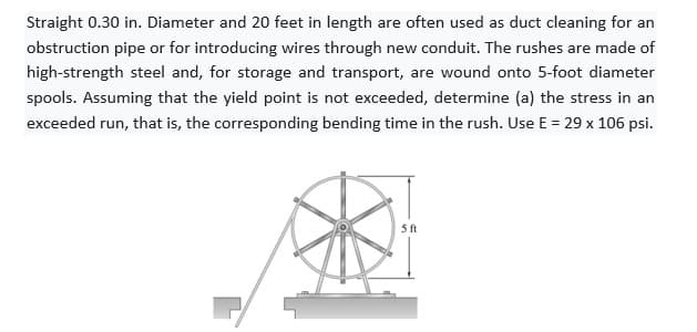 Straight 0.30 in. Diameter and 20 feet in length are often used as duct cleaning for an
obstruction pipe or for introducing wires through new conduit. The rushes are made of
high-strength steel and, for storage and transport, are wound onto 5-foot diameter
spools. Assuming that the yield point is not exceeded, determine (a) the stress in an
exceeded run, that is, the corresponding bending time in the rush. Use E = 29 x 106 psi.
5 ft
