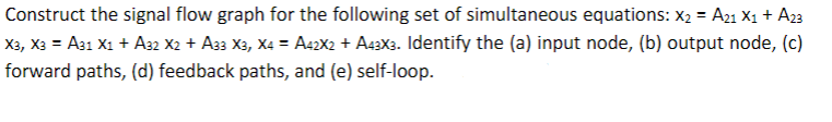 Construct the signal flow graph for the following set of simultaneous equations: X₂ = A21 X₁ + A23
X3, X3 = A31 X1 + A32 X2 + A33 X3, X4 = A42X2 + A43X3. Identify the (a) input node, (b) output node, (c)
forward paths, (d) feedback paths, and (e) self-loop.