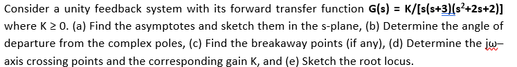 Consider a unity feedback system with its forward transfer function G(s) = K/[s(s+3)(s²+2s+2)]
where K 2 0. (a) Find the asymptotes and sketch them in the s-plane, (b) Determine the angle of
departure from the complex poles, (c) Find the breakaway points (if any), (d) Determine the jw-
axis crossing points and the corresponding gain K, and (e) Sketch the root locus.
