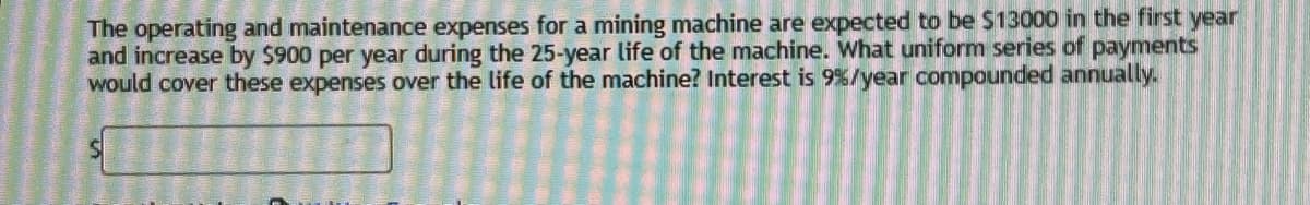 The operating and maintenance expenses for a mining machine are expected to be $13000 in the first year
and increase by $900 per year during the 25-year life of the machine. What uniform series of payments
would cover these expenses over the life of the machine? Interest is 9%/year compounded annually.