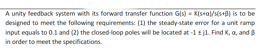 A unity feedback system with its forward transfer function G(s) = K(s+a)/s(s+B) is to be
designed to meet the following requirements: (1) the steady-state error for a unit ramp
input equals to 0.1 and (2) the closed-loop poles will be located at -1 ± j1. Find K, a, and ß
in order to meet the specifications.
