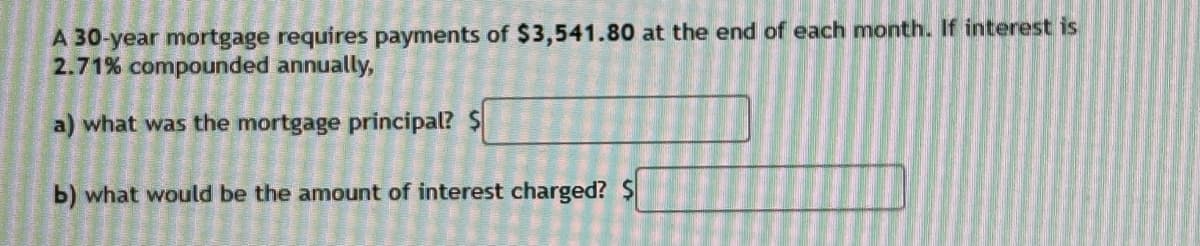 A 30-year mortgage requires payments of $3,541.80 at the end of each month. If interest is
2.71% compounded annually,
a) what was the mortgage principal? $
b) what would be the amount of interest charged? $