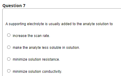 Question 7
A supporting electrolyte is usually added to the analyte solution to
O increase the scan rate.
make the analyte less soluble in solution.
minimize solution resistance.
minimize solution conductivity.
