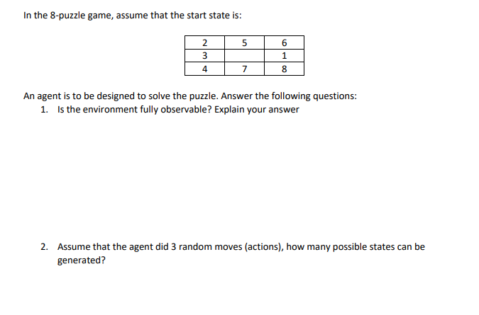 In the 8-puzzle game, assume that the start state is:
2
6.
1.
4
7
8
An agent is to be designed to solve the puzzle. Answer the following questions:
1. Is the environment fully observable? Explain your answer
2. Assume that the agent did 3 random moves (actions), how many possible states can be
generated?

