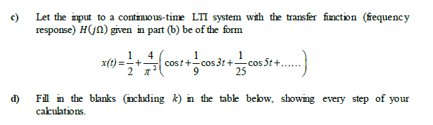 c)
Let the input to a contimuous-time LTI system with the transfer finction (fequency
response) H(jn) given in part (b) be of the form
1
4
x(t) =+-
1
cost +-cos 3t +-
25
1
cos 5t +
d)
Fill in the blanks (inchuding k) in the table bebw, showing every step of your
cakulations.
