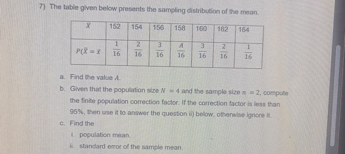 7) The table given below presents the sampling distribution of the mean.
X
152
154
156
158
160
162
164
1
21
3
A
3
2
1
P(X = x
16
16
16
16
16
16
16
a. Find the value A.
b. Given that the population size N = 4 and the sample size n = 2, compute
the finite population correction factor. If the correction factor is less than
95%, then use it to answer the question ii) below, otherwise ignore it.
c. Find the
i. population mean.
ii. standard error of the sample mean.