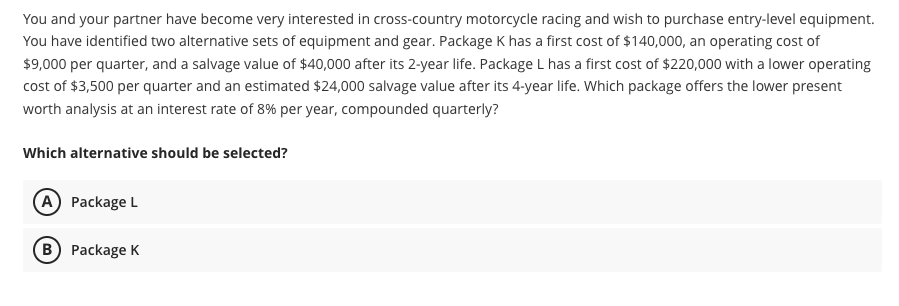 You and your partner have become very interested in cross-country motorcycle racing and wish to purchase entry-level equipment.
You have identified two alternative sets of equipment and gear. Package K has a first cost of $140,000, an operating cost of
$9,000 per quarter, and a salvage value of $40,000 after its 2-year life. Package L has a first cost of $220,000 with a lower operating
cost of $3,500 per quarter and an estimated $24,000 salvage value after its 4-year life. Which package offers the lower present
worth analysis at an interest rate of 8% per year, compounded quarterly?
Which alternative should be selected?
A) Package L
B) Package K