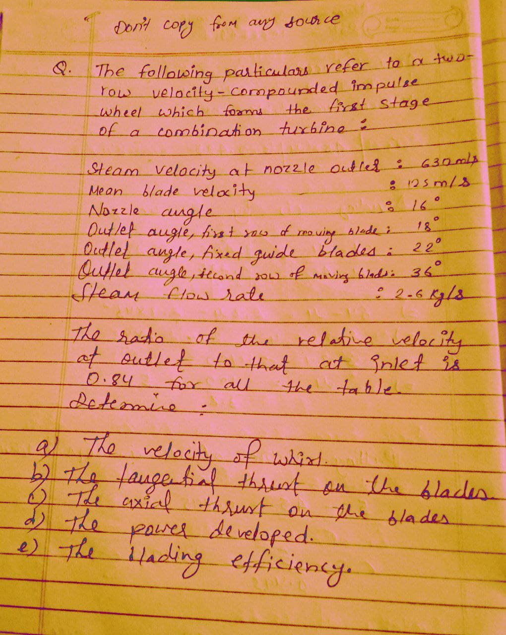 Don't cory
foroM any Joor ce
The following particulars refer to a two-
Tow velocity-Compounded impulse
wheel which fomms
of a
Q.
the first stage
combination turbine
630ml
: 125 m/8
Steam Velacity at noz2le Outled:
blade velacity
Nozzle cungle
Outlet augle, first you d
QutleL augle, fixed guide blades i 22
Quttel cugle, tecond 2ow of Maving bladsi36
Steam
Mean
18°
moving blade ;
flow rate
The radia
of the
at sutlet tn that
relative velocity
at inlet is
table
0.84
all
for
Letemine:
the
9)
527/4/augebiaf thrust au the blades
velocity
6 The axial
of whit.
) the
thrust on the lades
paud developed.
e) The
ilading efficiency.
