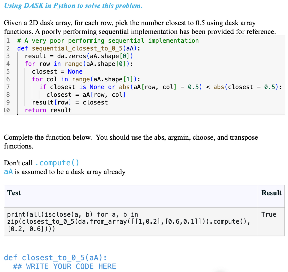 Using DASK in Python to solve this problem.
Given a 2D dask array, for each row, pick the number closest to 0.5 using dask array
functions. A poorly performing sequential implementation has been provided for reference.
1 # A very poor performing sequential implementation
def sequential_closest_to_0_5(aA):
result = da.zeros(aA.shape[0])
2
3
4
5
for row in range(aA.shape[0]):
closest = None
6
7
8
9
for col in range(aA.shape[1]):
if closest is None or abs(aA[row, col] - 0.5) < abs(closest 0.5):
closest = aA [row, col]
result [row] = closest
10
return result
Complete the function below. You should use the abs, argmin, choose, and transpose
functions.
Don't call compute()
aA is assumed to be a dask array already
Test
print (all(isclose(a, b) for a, b in
zip(closest_to_0_5(da.from_array([[1,0.2], [0.6,0.1]])).compute(),
[0.2, 0.6])))
def closest_to_0_5 (aA):
## WRITE YOUR CODE HERE
Result
True