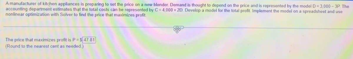 A manufacturer of kitchen appliances is preparing to set the price on a new blender. Demand is thought to depend on the price and is represented by the model D = 3,000-3P. The
accounting department estimates that the total costs can be represented by C= 4,000 + 2D. Develop a model for the total profit. Implement the model on a spreadsheet and use
nonlinear optimization with Solver to find the price that maximizes profit.
The price that maximizes profit is P = $47.81
(Round to the nearest cent as needed.)