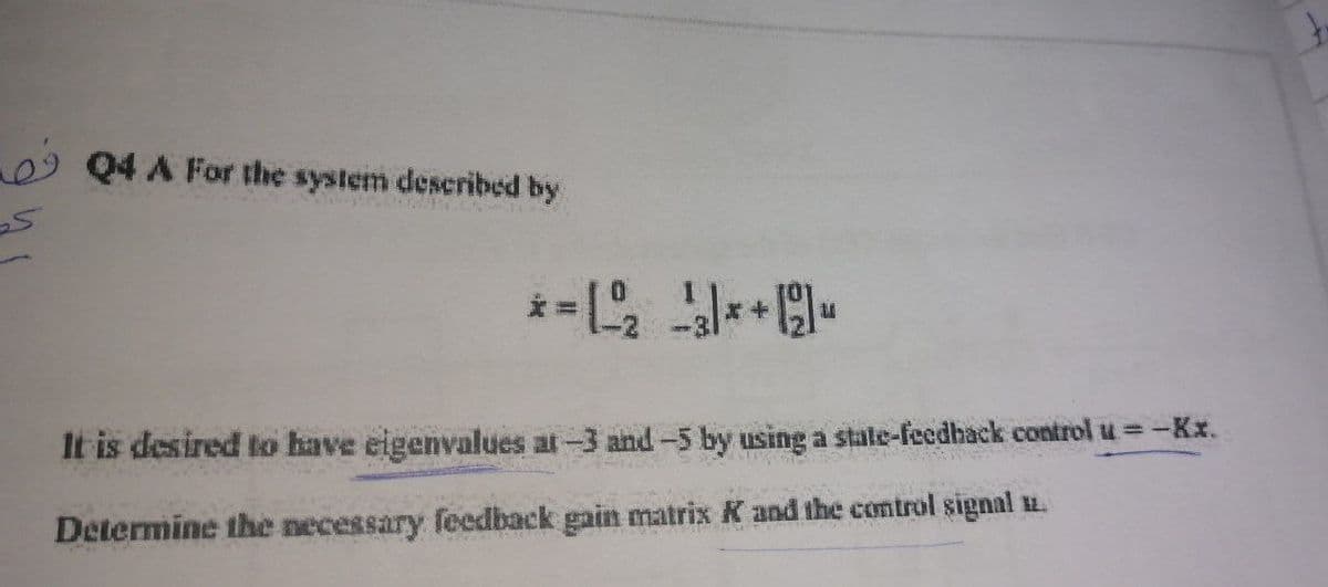 5
Q4 A For the system described by
It is desired to have eigenvalues at -3 and -5 by using a state-feedback control u = -K.x.
Determine the necessary feedback gain matrix K and the control signal 12.