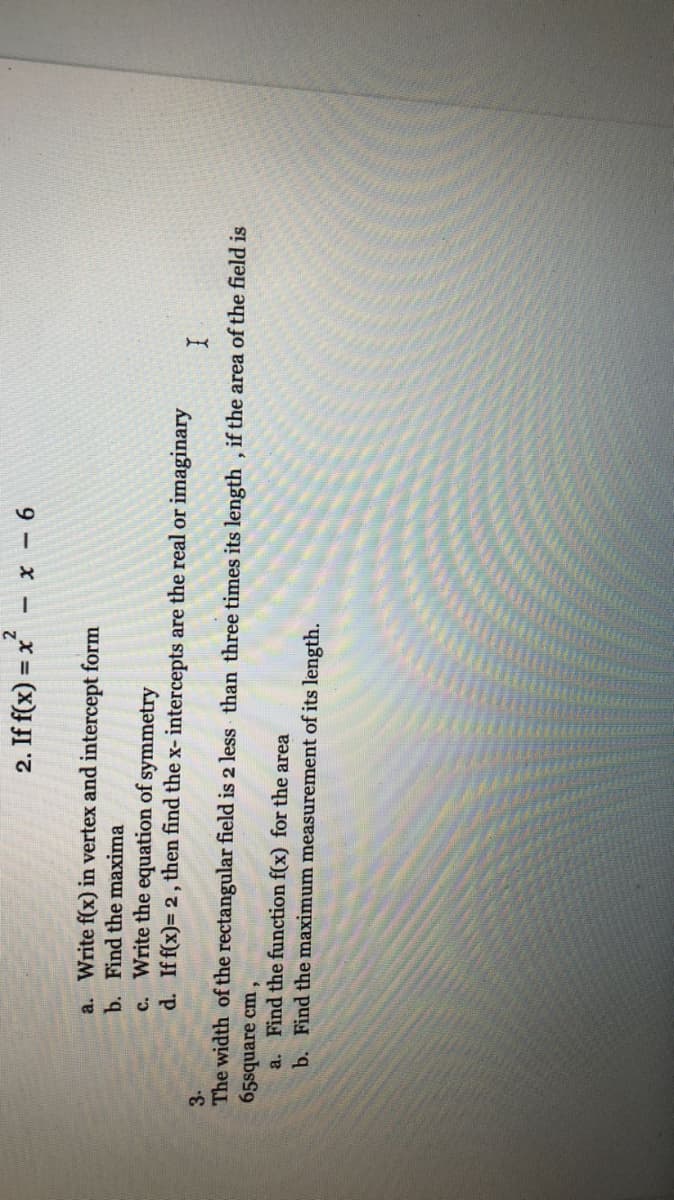 2. If f(x) = x
2.
9 - x -
a. Write f(x) in vertex and intercept form
b. Find the maxima
c. Write the equation of symmetry
d. Iff(x)= 2, then find the x- intercepts are the real or imaginary
3-
The width of the rectangular field is 2 less than three times its length , if the area of the field is
65square cm,
a. Find the function f(x) for the area
b. Find the maximum measurement of its length.
