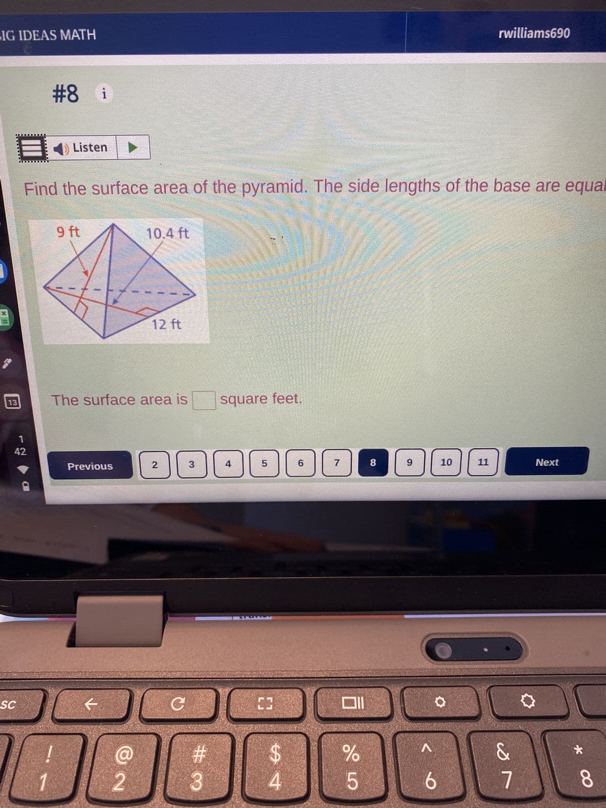 SIG IDEAS MATH
13
1
42
SC
#8 i
Listen
Find the surface area of the pyramid. The side lengths of the base are equal
9 ft
Previous
F
SECRE
The surface area is
@
2
10.4 ft
12 ft
C
#3
square feet.
4
5
[3
54
6
7
%
5
8
9
^
10
✪
6
rwilliams690
11
19
&
Next
*
8