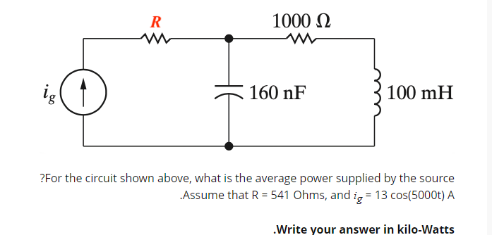 1000 Ω
W
R
m
ig
160 nF
100 mH
?For the circuit shown above, what is the average power supplied by the source
.Assume that R = 541 Ohms, and ig = 13 cos(5000t) A
.Write your answer in kilo-Watts