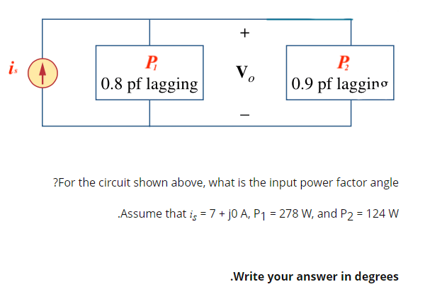 +
P
0.8 pf lagging
V₂
P₂
0.9 pf lagging
?For the circuit shown above, what is the input power factor angle
.Assume that is = 7 + j0 A, P₁ = 278 W, and P2 = 124 W
.Write your answer in degrees