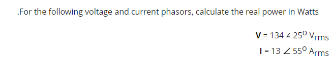 .For the following voltage and current phasors, calculate the real power in Watts
V = 134 4 25⁰ Vrms
1 = 13 / 55⁰ Arms