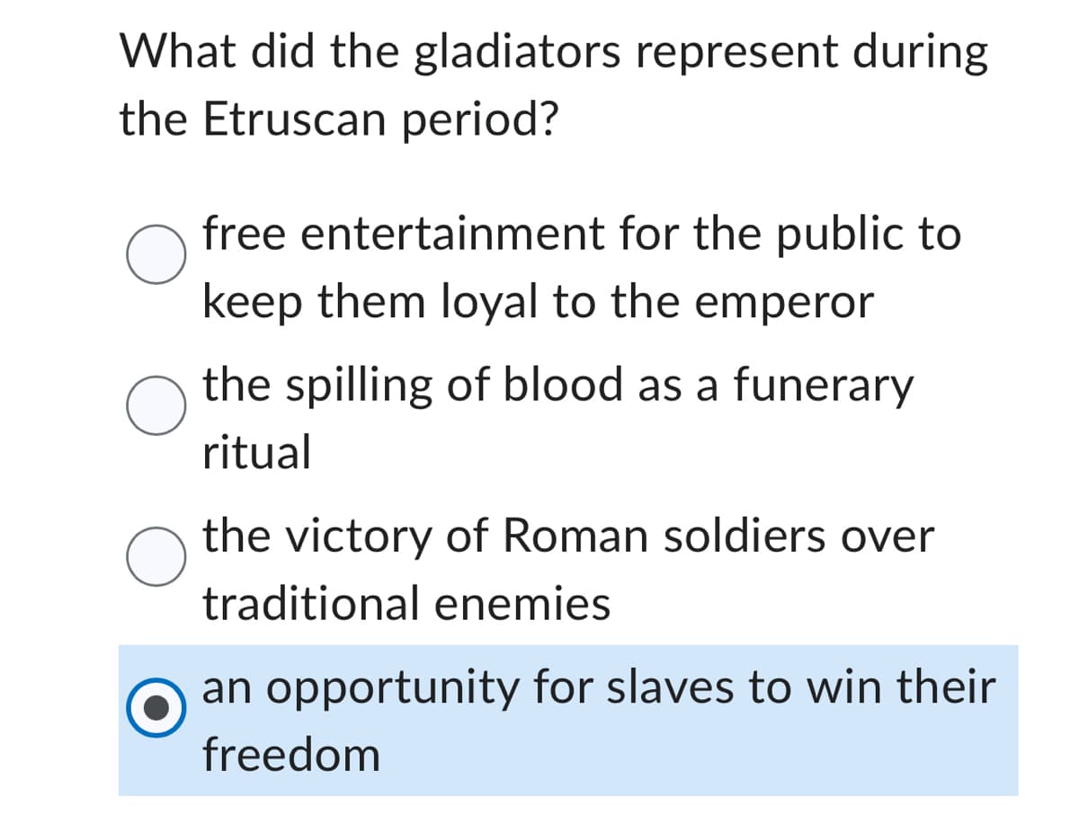 What did the gladiators represent during
the Etruscan period?
O
O
free entertainment for the public to
keep them loyal to the emperor
the spilling of blood as a funerary
ritual
the victory of Roman soldiers over
traditional enemies
an opportunity for slaves to win their
freedom