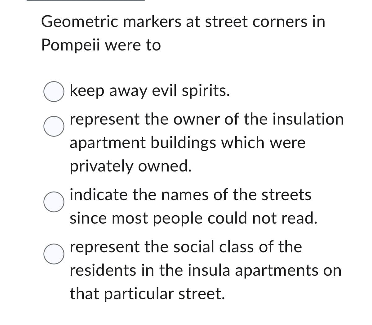 Geometric markers at street corners in
Pompeii were to
O keep away evil spirits.
O represent the owner of the insulation
apartment buildings which were
privately owned.
O
O
indicate the names of the streets
since most people could not read.
represent the social class of the
residents in the insula apartments on
that particular street.