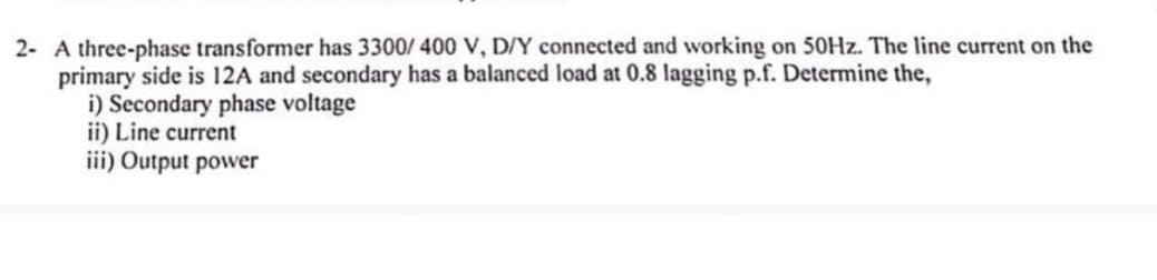 2- A three-phase transformer has 3300/400 V, D/Y connected and working on 50Hz. The line current on the
primary side is 12A and secondary has a balanced load at 0.8 lagging p.f. Determine the,
i) Secondary phase voltage
ii) Line current
iii) Output power