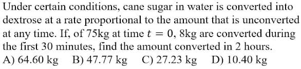 Under certain conditions, cane sugar in water is converted into
dextrose at a rate proportional to the amount that is unconverted
at any time. If, of 75kg at timet = 0, 8kg are converted during
the first 30 minutes, find the amount converted in 2 hours.
A) 64.60 kg B) 47.77 kg
C) 27.23 kg D) 10.40 kg
