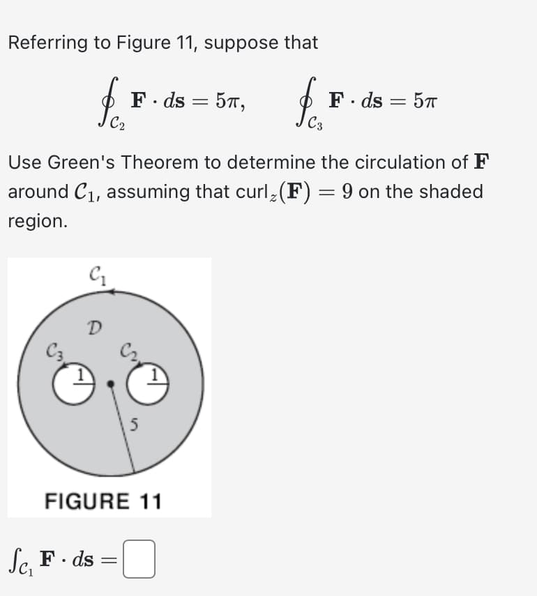 Referring to Figure 11, suppose that
C₁
D
C₂
Use Green's Theorem to determine the circulation of F
around C₁, assuming that curl (F) = 9 on the shaded
region.
Sc, F. ds
Sc₁
F. ds = 5T,
FIGURE 11
=
& C²₂
F. ds = 5T
5π