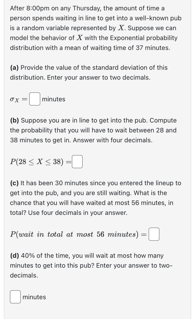 After 8:00pm on any Thursday, the amount of time a
person spends waiting in line to get into a well-known pub
is a random variable represented by X. Suppose we can
model the behavior of X with the Exponential probability
distribution with a mean of waiting time of 37 minutes.
(a) Provide the value of the standard deviation of this
distribution. Enter your answer to two decimals.
ox=
minutes
(b) Suppose you are in line to get into the pub. Compute
the probability that you will have to wait between 28 and
38 minutes to get in. Answer with four decimals.
P(28 < X <38) =
(c) It has been 30 minutes since you entered the lineup to
get into the pub, and you are still waiting. What is the
chance that you will have waited at most 56 minutes, in
total? Use four decimals in your answer.
P(wait in total at most 56 minutes)
=
(d) 40% of the time, you will wait at most how many
minutes to get into this pub? Enter your answer to two-
decimals.
minutes