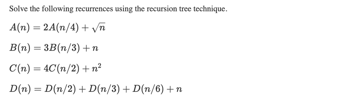 Solve the following recurrences using the recursion tree technique.
A(n) = 2A(n/4) + √√n
B(n) 3B(n/3) + n
=
C(n) 4C(n/2) + n²
=
D(n) = D(n/2) + D(n/3) + D(n/6) +n