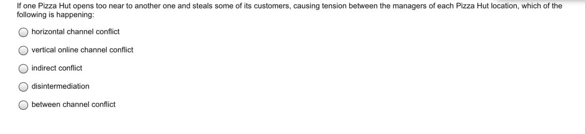 If one Pizza Hut opens too near to another one and steals some of its customers, causing tension between the managers of each Pizza Hut location, which of the
following is happening:
horizontal channel conflict
vertical online channel conflict
O indirect conflict
disintermediation
O between channel conflict
ООО О
