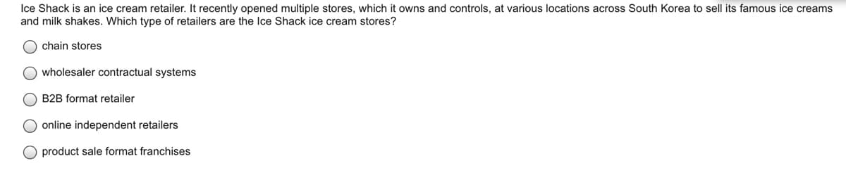 Ice Shack is an ice cream retailer. It recently opened multiple stores, which it owns and controls, at various locations across South Korea to sell its famous ice creams
and milk shakes. Which type of retailers are the Ice Shack ice cream stores?
chain stores
wholesaler contractual systems
O B2B format retailer
online independent retailers
product sale format franchises
O O O O
