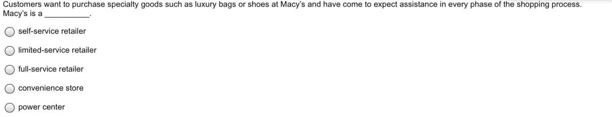 Customers want to purchase specialty goods such as luxury bags or shoes at Macy's and have come to expect assistance in every phase of the shopping process.
Macy's is a
O self-service retailer
O limited-service retailer
O full-service retailer
O convenience store
O power center
