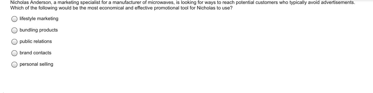 Nicholas Anderson, a marketing specialist for a manufacturer of microwaves, is looking for ways to reach potential customers who typically avoid advertisements.
Which of the following would be the most economical and effective promotional tool for Nicholas to use?
O lifestyle marketing
O bundling products
O public relations
O brand contacts
O personal selling
