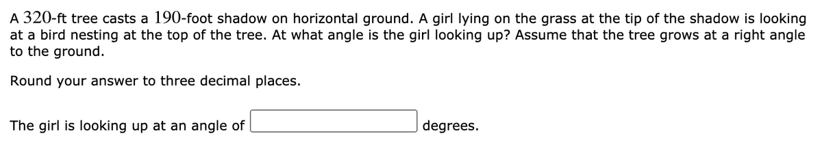 A 320-ft tree casts a 190-foot shadow on horizontal ground. A girl lying on the grass at the tip of the shadow is looking
at a bird nesting at the top of the tree. At what angle is the girl looking up? Assume that the tree grows at a right angle
to the ground.
Round your answer to three decimal places.
The girl is looking up at an angle of
degrees.
