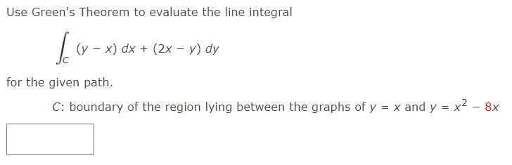 Use Green's Theorem to evaluate the line integral
(y - x) dx + (2x – y) dy
for the given path.
C: boundary of the region lying between the graphs of y = x and y = x² – 8x
