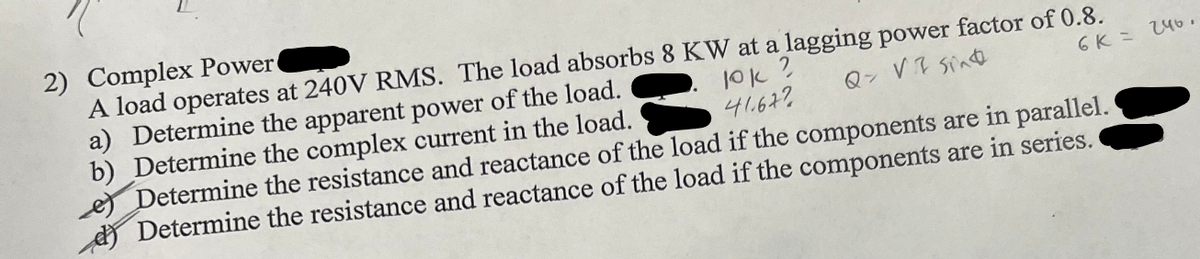 2) Complex Power
A load operates at 240V RMS. The load absorbs 8 KW at a lagging power factor of 0.8.
10k ?
41677
Q> VI Sing
6K = 246.
IA
a) Determine the apparent power of the load.
b) Determine the complex current in the load.
Determine the resistance and reactance of the load if the components are in parallel.
Determine the resistance and reactance of the load if the components are in series.