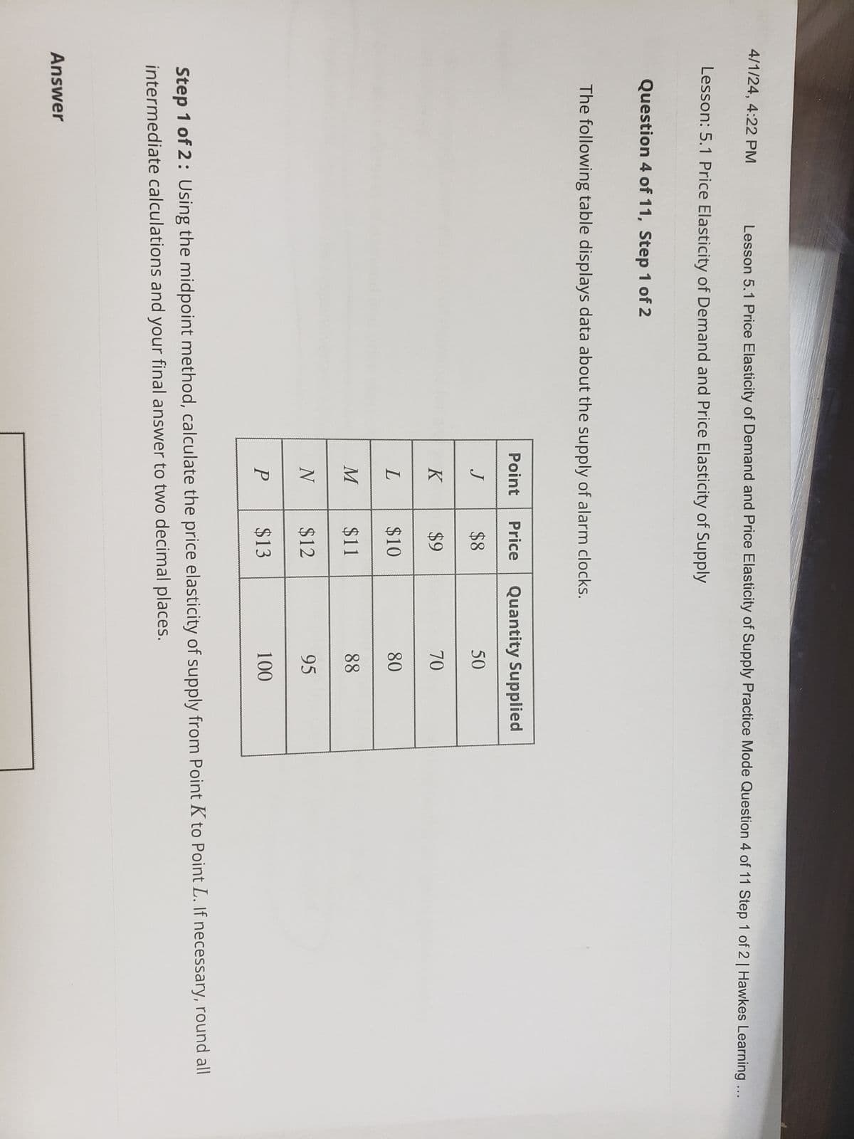 4/1/24, 4:22 PM
Lesson 5.1 Price Elasticity of Demand and Price Elasticity of Supply Practice Mode Question 4 of 11 Step 1 of 2 | Hawkes Learning ...
Lesson: 5.1 Price Elasticity of Demand and Price Elasticity of Supply
Question 4 of 11, Step 1 of 2
The following table displays data about the supply of alarm clocks.
Point
Price
Quantity Supplied
J
$8
50
K
$9
70
L
$10
80
M
$11
88
N
$12
95
P
$13
100
Step 1 of 2: Using the midpoint method, calculate the price elasticity of supply from Point K to Point L. If necessary, round all
intermediate calculations and your final answer to two decimal places.
Answer