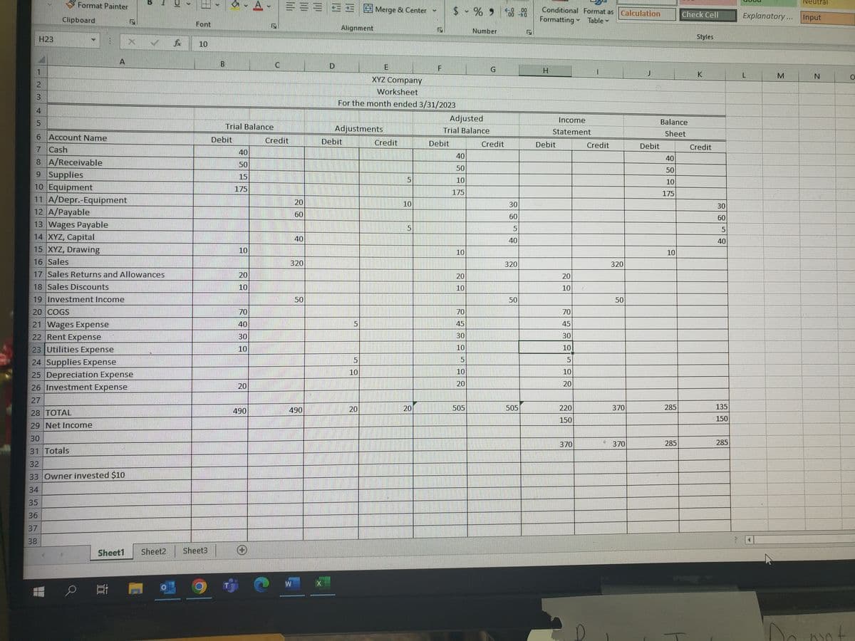 3
D
4
5
H23
L
6 Account Name
7 Cash
36
37
38
10
8A/Receivable
9 Supplies
10 Equipment
11 A/Depr.-Equipment
12 A/Payable
13 Wages Payable
14 XYZ, Capital
15 XYZ, Drawing
16 Sales
17 Sales Returns and Allowances
18 Sales Discounts
19 Investment Income
20 COGS
21 Wages Expense
22 Rent Expense
23 Utilities Expense
24 Supplies Expense
25 Depreciation Expense
26 Investment Expense
27
28 TOTAL
29 Net Income
30
31 Totals
32
33 Owner invested $10
34
Format Painter
Clipboard
en
A
밥
foc
>
Font
10
Sheet1 Sheet2 Sheet3
4
B
Trial Balance
Debit
40
50
15
175
10
20
10
70
40
30
10
20
490
A
(+
C
=====
Credit
20
60
40
320
50
490
Alignment
E
XYZ Company
Worksheet
For the month ended 3/31/2023
Adjustments
Debit
5
Merge & Center
5
10
20
Credit
10
5
20
$ -% 9
Debit
Adjusted
Trial Balance
40
50
10
175
10
20
10
70
45
30
10
5
10
20
Number
505
G
500.00
Credit
30
60
5
40
320
50
505
Conditional Format as Calculation
Formatting Table
H
Income
Statement
Debit
20
10
70
45
30
10
5
10
20
220
150
370
I
M
Credit
320
50
370
370
J
Debit
Balance
Sheet
40
50
10
175
10
285
Check Cell
285
Styles
K
Credit
30
60
5
40
135
150
285
Explanatory... Input
L
Neu
M
N
Do not
O