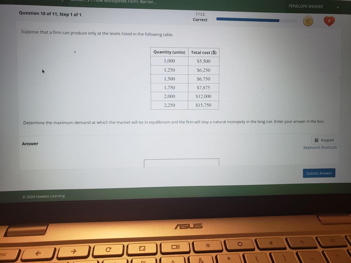 esc
Question 10 of 11, Step 1 of 1
onopolies Form: Barrier...
PENELOPE WEAVER
7/11
Correct
Suppose that a firm can produce only at the levels listed in the following table.
Quantity (units)
Total cost ($)
1,000
$5,500
1,250
$6,250
1,500
$6,750
1.750
$7,875
2.000
$12,000
2,250
$15,750
Determine the maximum demand at which the market will be in equilibrium and the firm will stay a natural monopoly in the long run. Enter your answer in the box.
Answer
© 2024 Hawkes Learning
->
C
ASUS
D
*
0
Keypad
Keyboard Shortcuts
Submit Answer