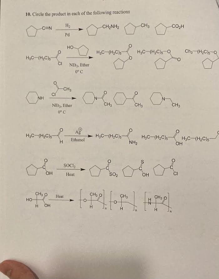 10. Circle the product in each of the following reactions
H₂
Pd
-C=N
H₂C-(H₂C)s
a
HO-
NH
H3C (H₂C)5
OH
CH3 O
HOH
CI
HO-
NEt3, Ether
0° C
NEt3, Ether
0° C
-CH3
Heat
Ag
Ethanol
SOCI2
Heat
CHINH,
H3C (H₂C)5
CH3
H3C-(H₂C)5
SO₂
-CH3
H3C (H₂C)5 Q
CH3
NH₂
H3C (H₂C)5
CO,H
FO
CH3
&&&
OH
CH3 O
CH3
CH3
• fo qme] to que ] [#qro]
Ch3 (H₂C)50
H3C (H₂C)57
OH