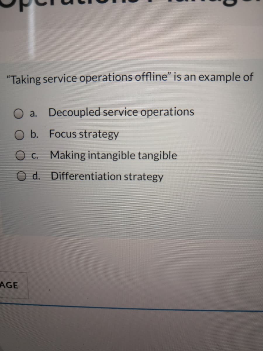 "Taking service operations offline" is an example of
O a. Decoupled service operations
O b. Focus strategy
O c. Making intangible tangible
d.
Differentiation strategy
AGE
