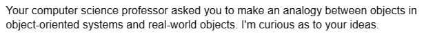 Your computer science professor asked you to make an analogy between objects in
object-oriented systems and real-world objects. I'm curious as to your ideas.