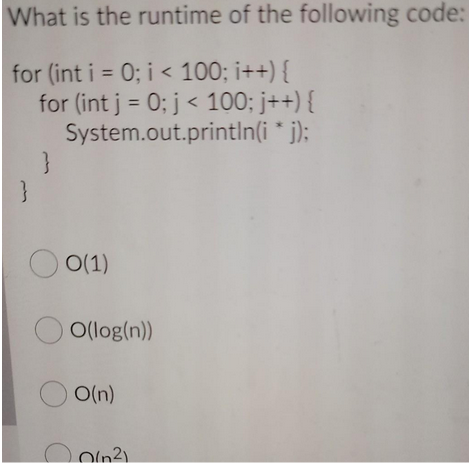 What is the runtime of the following code:
for (int i = 0; i < 100; i++) {
for (int j = 0; j < 100; j++) {
System.out.println(i * j);
}
0(1)
OO(log(n))
D
O(n)
(²)