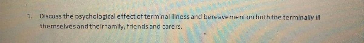 1. Discuss the psychological effect of terminal illness and bereavement on both the terminally ill
themselves and their family, friends and carers.