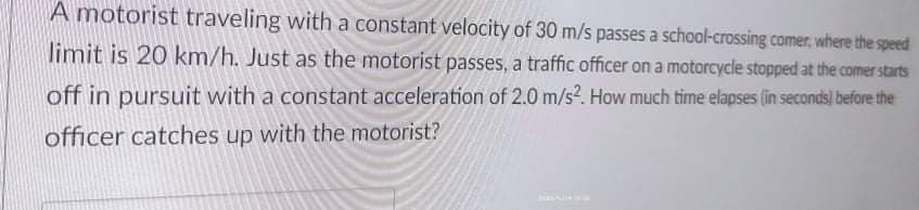A motorist traveling with a constant velocity of 30 m/s passes a school-crossing comer, where the speed
limit is 20 km/h. Just as the motorist passes, a traffic officer on a motorcycle stopped at the comer starts
off in pursuit with a constant acceleration of 2.0 m/s?. How much time elapses (in seconds) before the
officer catches up with the motorist?

