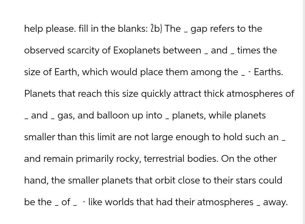 -
help please. fill in the blanks: 2b) The _ gap refers to the
observed scarcity of Exoplanets between _ and _ times the
size of Earth, which would place them among the _ - Earths.
Planets that reach this size quickly attract thick atmospheres of
_ and _ gas, and balloon up into _ planets, while planets
smaller than this limit are not large enough to hold such an _
and remain primarily rocky, terrestrial bodies. On the other
hand, the smaller planets that orbit close to their stars could
be the_of_ - like worlds that had their atmospheres away.