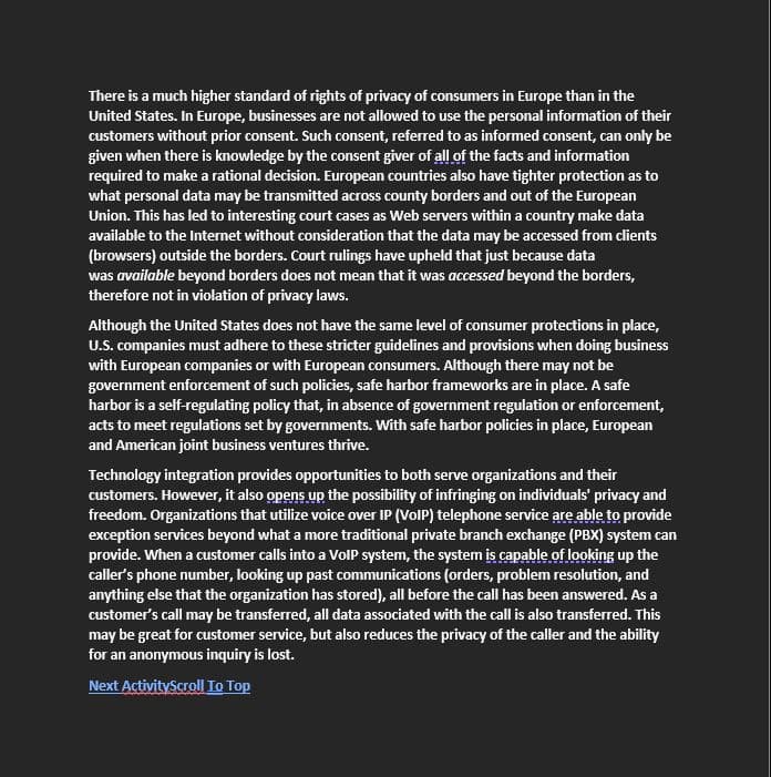 There is a much higher standard of rights of privacy of consumers in Europe than in the
United States. In Europe, businesses are not allowed to use the personal information of their
customers without prior consent. Such consent, referred to as informed consent, can only be
given when there is knowledge by the consent giver of all of the facts and information
required to make a rational decision. European countries also have tighter protection as to
what personal data may be transmitted across county borders and out of the European
Union. This has led to interesting court cases as Web servers within a country make data
available to the Internet without consideration that the data may be accessed from clients
(browsers) outside the borders. Court rulings have upheld that just because data
was available beyond borders does not mean that it was accessed beyond the borders,
therefore not in violation of privacy laws.
Although the United States does not have the same level of consumer protections in place,
U.S. companies must adhere to these stricter guidelines and provisions when doing business
with European companies or with European consumers. Although there may not be
government enforcement of such policies, safe harbor frameworks are in place. A safe
harbor is a self-regulating policy that, in absence of government regulation or enforcement,
acts to meet regulations set by governments. With safe harbor policies in place, European
and American joint business ventures thrive.
Technology integration provides opportunities to both serve organizations and their
customers. However, it also opens up the possibility of infringing on individuals' privacy and
freedom. Organizations that utilize voice over IP (VOIP) telephone service are able to provide
exception services beyond what a more traditional private branch exchange (PBX) system can
provide. When a customer calls into a VoIP system, the system is capable of looking up the
caller's phone number, looking up past communications (orders, problem resolution, and
anything else that the organization has stored), all before the call has been answered. As a
customer's call may be transferred, all data associated with the call is also transferred. This
may be great for customer service, but also reduces the privacy of the caller and the ability
for an anonymous inquiry is lost.
Next ActivityScroll To Top